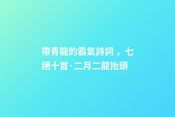 帶青龍的霸氣詩詞，七絕十首·二月二龍抬頭